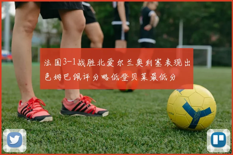 法国3-1战胜北爱尔兰奥利塞表现出色姆巴佩评分略低登贝莱最低分