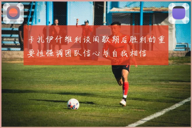 卡扎伊什维利谈间歇期后胜利的重要性强调团队信心与自我相信
