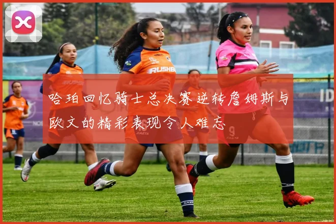 哈珀回忆骑士总决赛逆转詹姆斯与欧文的精彩表现令人难忘