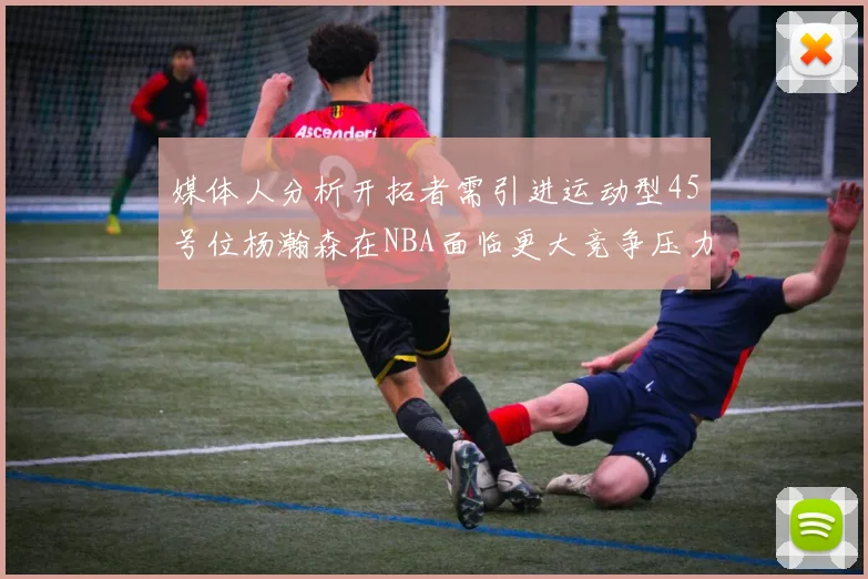 媒体人分析开拓者需引进运动型45号位杨瀚森在NBA面临更大竞争压力