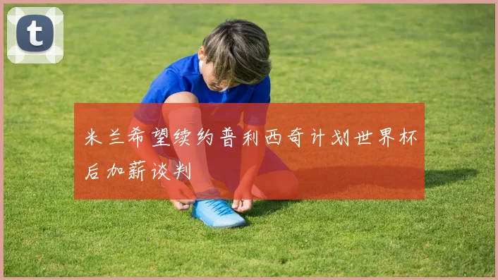 米兰希望续约普利西奇计划世界杯后加薪谈判