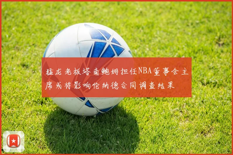 猛龙老板塔南鲍姆担任NBA董事会主席或将影响伦纳德合同调查结果