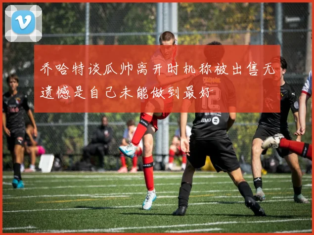 乔哈特谈瓜帅离开时机称被出售无遗憾是自己未能做到最好