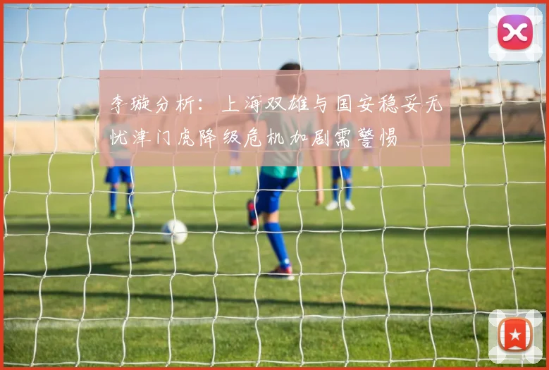 李璇分析：上海双雄与国安稳妥无忧津门虎降级危机加剧需警惕