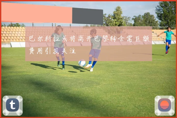 巴尔科拉或将离开巴黎转会需巨额费用引发关注