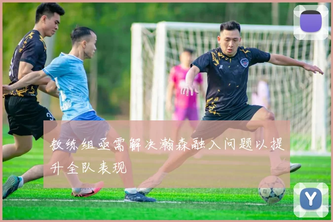 教练组亟需解决瀚森融入问题以提升全队表现